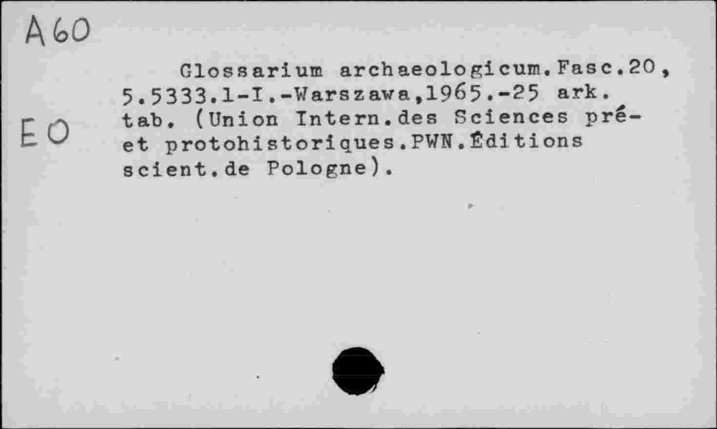 ﻿Glossari um arch aeolo gi cum.Fas c.20 5.5333.1-1.-Warszawa,1965. -2 5 ark. tab. (Union Intern.des Sciences pré-et protohistoriques.PWN.Éditions scient.de Pologne).